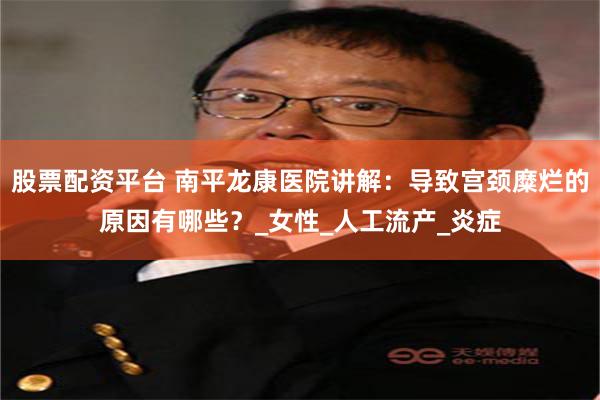 股票配资平台 南平龙康医院讲解：导致宫颈糜烂的原因有哪些？_女性_人工流产_炎症