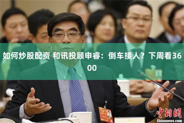 如何炒股配资 和讯投顾申睿：倒车接人？下周看3600