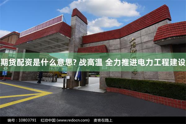期货配资是什么意思? 战高温 全力推进电力工程建设
