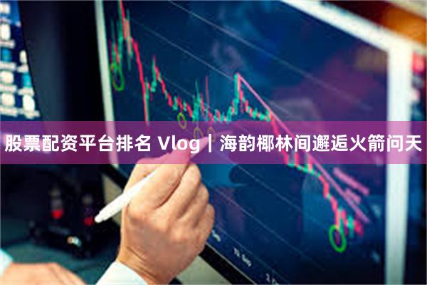 股票配资平台排名 Vlog｜海韵椰林间邂逅火箭问天