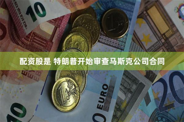 配资股是 特朗普开始审查马斯克公司合同