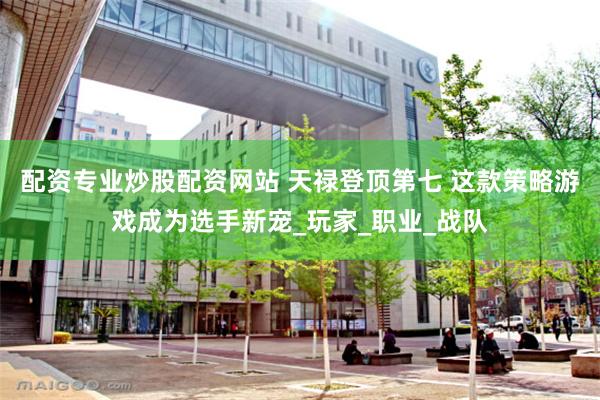配资专业炒股配资网站 天禄登顶第七 这款策略游戏成为选手新宠_玩家_职业_战队