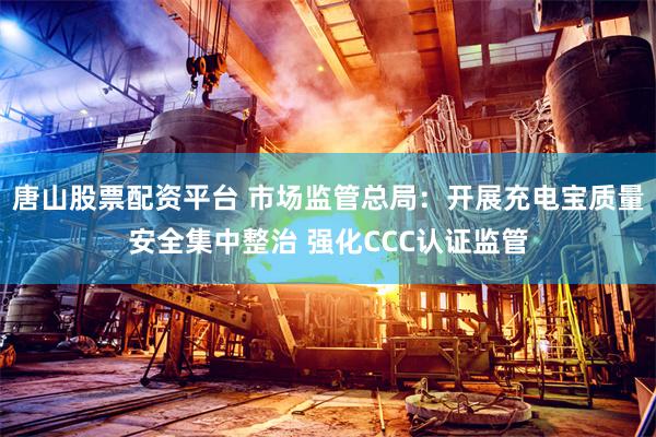 唐山股票配资平台 市场监管总局：开展充电宝质量安全集中整治 强化CCC认证监管