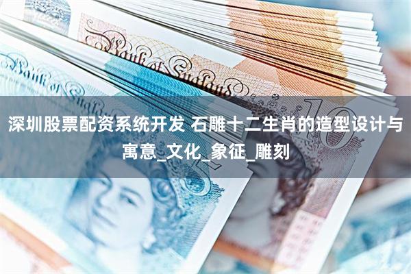 深圳股票配资系统开发 石雕十二生肖的造型设计与寓意_文化_象征_雕刻