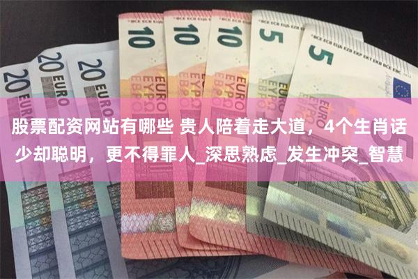 股票配资网站有哪些 贵人陪着走大道，4个生肖话少却聪明，更不得罪人_深思熟虑_发生冲突_智慧