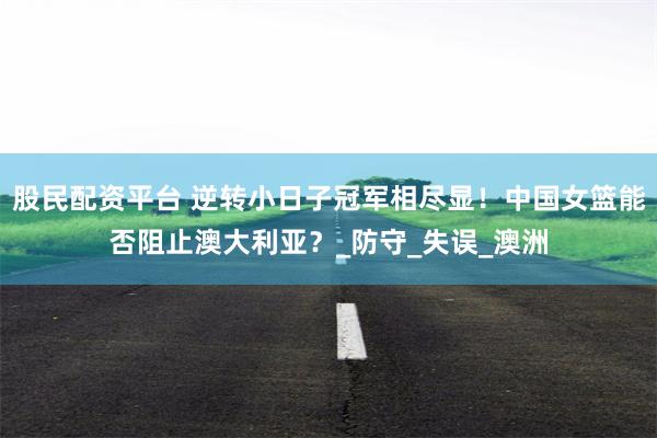股民配资平台 逆转小日子冠军相尽显！中国女篮能否阻止澳大利亚？_防守_失误_澳洲