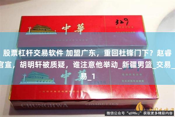 股票杠杆交易软件 加盟广东，重回杜锋门下？赵睿官宣，胡明轩被质疑，谁注意他举动_新疆男篮_交易_1