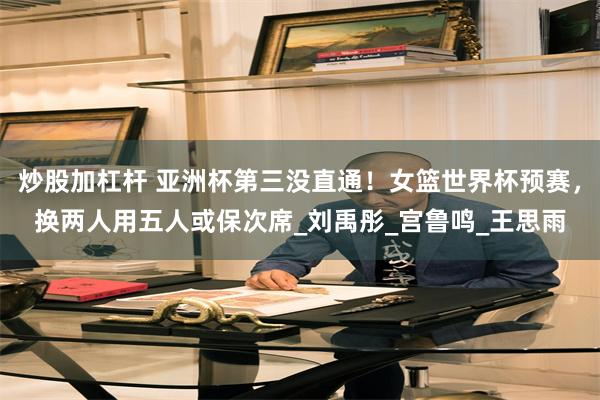 炒股加杠杆 亚洲杯第三没直通！女篮世界杯预赛，换两人用五人或保次席_刘禹彤_宫鲁鸣_王思雨