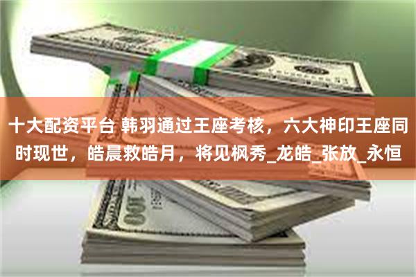 十大配资平台 韩羽通过王座考核，六大神印王座同时现世，皓晨救皓月，将见枫秀_龙皓_张放_永恒