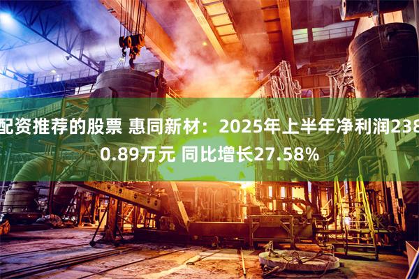 配资推荐的股票 惠同新材：2025年上半年净利润2380.89万元 同比增长27.58%