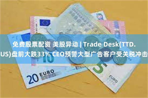 免费股票配资 美股异动 | Trade Desk(TTD.US)盘前大跌33% CEO预警大型广告客户受关税冲击
