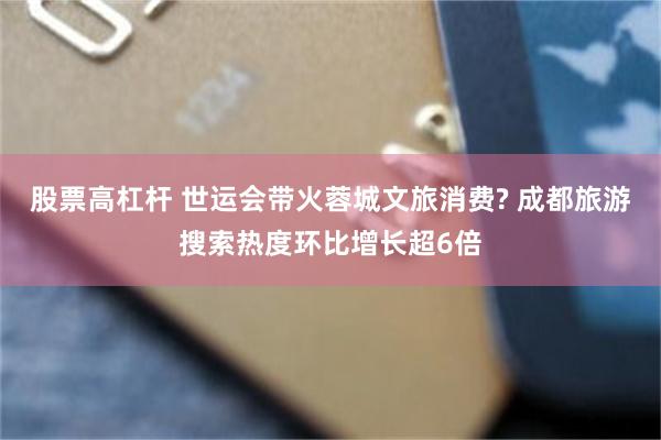 股票高杠杆 世运会带火蓉城文旅消费? 成都旅游搜索热度环比增长超6倍