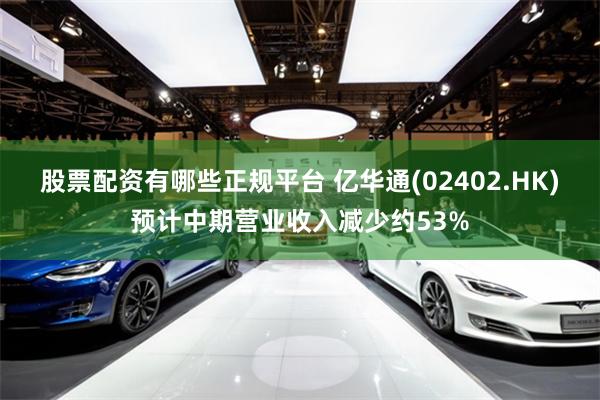 股票配资有哪些正规平台 亿华通(02402.HK)预计中期营业收入减少约53%