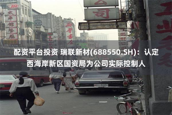 配资平台投资 瑞联新材(688550.SH)：认定西海岸新区国资局为公司实际控制人