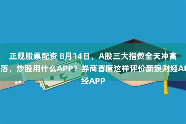 正规股票配资 8月14日，A股三大指数全天冲高回落，炒股用什么APP？券商首席这样评价新浪财经APP