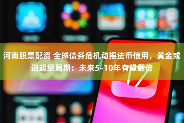 河南股票配资 全球债务危机动摇法币信用，黄金或迎超级周期：未来5-10年有望翻倍