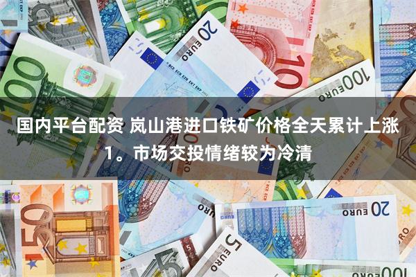国内平台配资 岚山港进口铁矿价格全天累计上涨1。市场交投情绪较为冷清