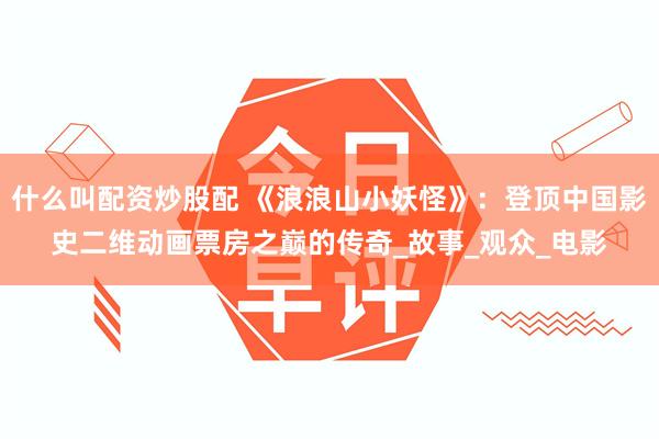 什么叫配资炒股配 《浪浪山小妖怪》：登顶中国影史二维动画票房之巅的传奇_故事_观众_电影