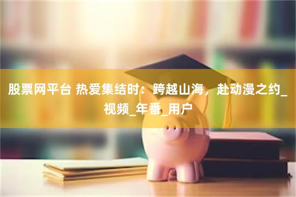 股票网平台 热爱集结时：跨越山海，赴动漫之约_视频_年番_用户