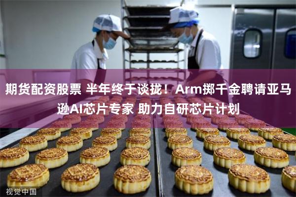 期货配资股票 半年终于谈拢！Arm掷千金聘请亚马逊AI芯片专家 助力自研芯片计划