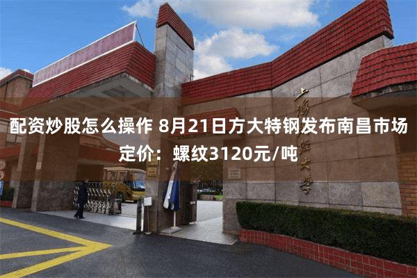 配资炒股怎么操作 8月21日方大特钢发布南昌市场定价：螺纹3120元/吨