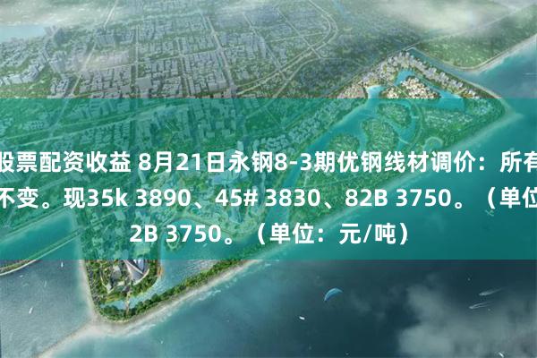 股票配资收益 8月21日永钢8-3期优钢线材调价：所有品种价格不变。现35k 3890、45# 3830、82B 3750。（单位：元/吨）