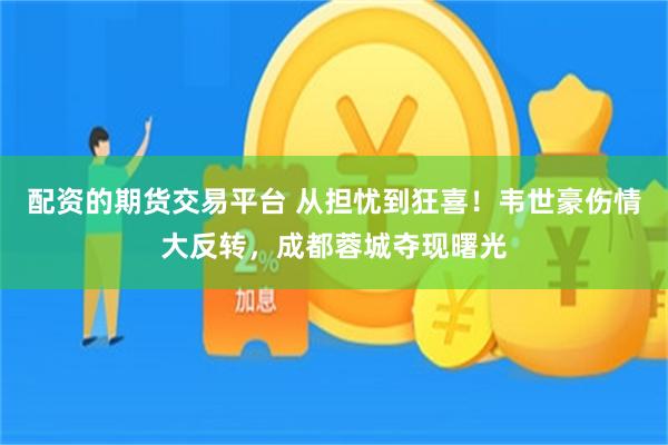 配资的期货交易平台 从担忧到狂喜！韦世豪伤情大反转，成都蓉城夺现曙光