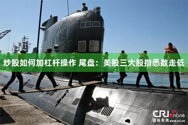 炒股如何加杠杆操作 尾盘：美股三大股指悉数走低
