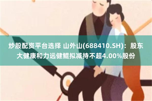 炒股配资平台选择 山外山(688410.SH)：股东大健康和力远健鲲拟减持不超4.00%股份