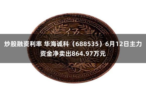 炒股融资利率 华海诚科（688535）6月12日主力资金净卖出864.97万元