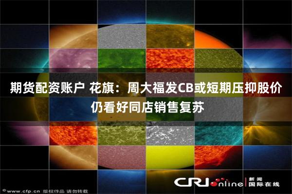 期货配资账户 花旗：周大福发CB或短期压抑股价 仍看好同店销售复苏