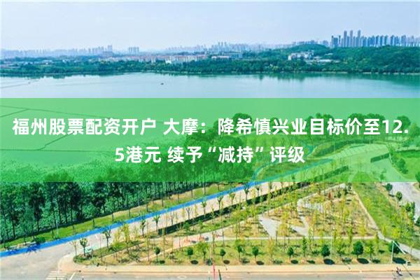 福州股票配资开户 大摩：降希慎兴业目标价至12.5港元 续予“减持”评级