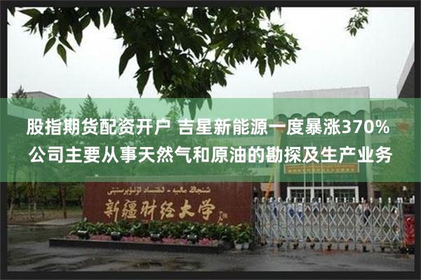 股指期货配资开户 吉星新能源一度暴涨370% 公司主要从事天然气和原油的勘探及生产业务