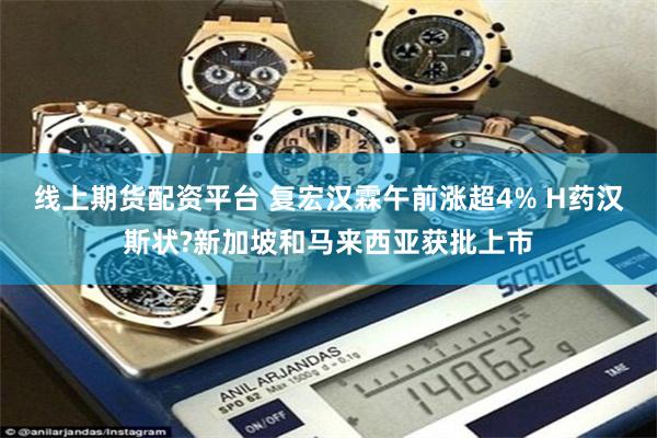 线上期货配资平台 复宏汉霖午前涨超4% H药汉斯状?新加坡和马来西亚获批上市