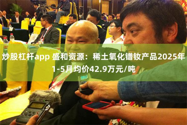 炒股杠杆app 盛和资源：稀土氧化镨钕产品2025年1-5月均价42.9万元/吨