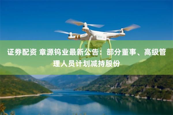 证劵配资 章源钨业最新公告：部分董事、高级管理人员计划减持股份