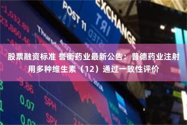 股票融资标准 誉衡药业最新公告：普德药业注射用多种维生素（12）通过一致性评价