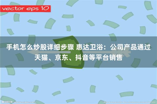 手机怎么炒股详细步骤 惠达卫浴：公司产品通过天猫、京东、抖音等平台销售