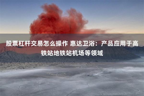股票杠杆交易怎么操作 惠达卫浴：产品应用于高铁站地铁站机场等领域