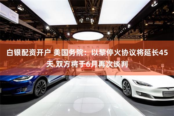 白银配资开户 美国务院：以黎停火协议将延长45天 双方将于6月再次谈判