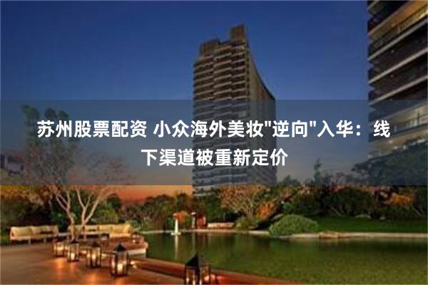 苏州股票配资 小众海外美妆"逆向"入华：线下渠道被重新定价