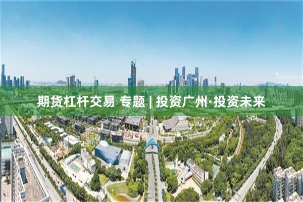 期货杠杆交易 专题 | 投资广州·投资未来