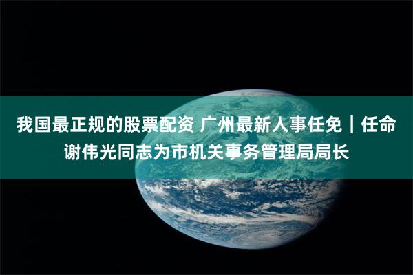 我国最正规的股票配资 广州最新人事任免|任命谢伟光同志为市机关事务管理局局长
