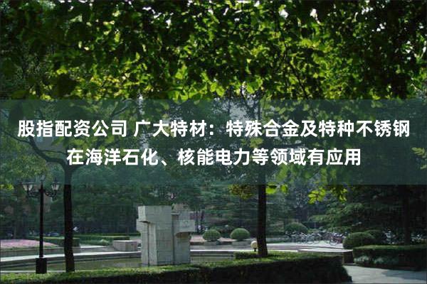 股指配资公司 广大特材：特殊合金及特种不锈钢在海洋石化、核能电力等领域有应用