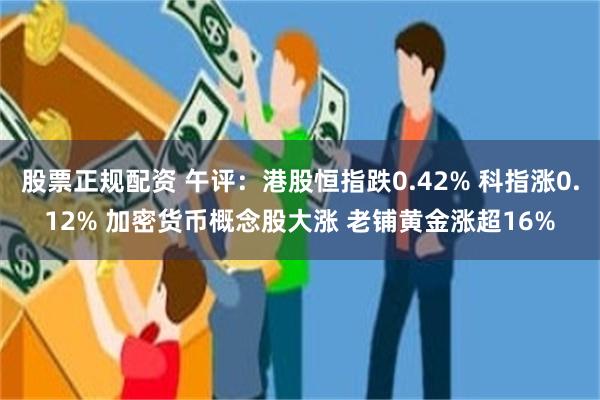 股票正规配资 午评：港股恒指跌0.42% 科指涨0.12% 加密货币概念股大涨 老铺黄金涨超16%