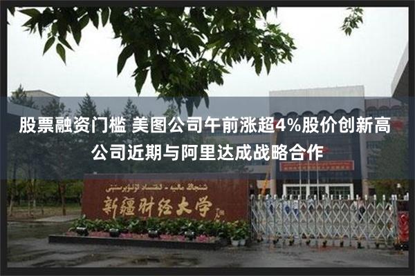 股票融资门槛 美图公司午前涨超4%股价创新高 公司近期与阿里达成战略合作