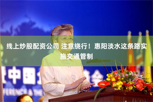 线上炒股配资公司 注意绕行！惠阳淡水这条路实施交通管制