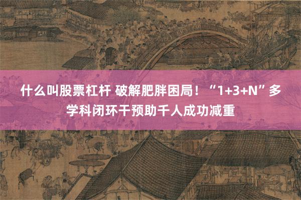 什么叫股票杠杆 破解肥胖困局！“1+3+N”多学科闭环干预助千人成功减重