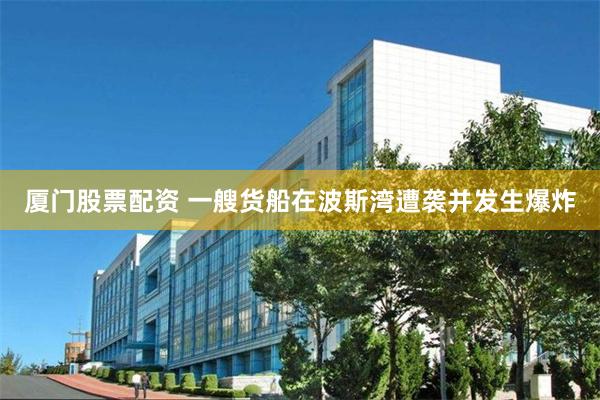 厦门股票配资 一艘货船在波斯湾遭袭并发生爆炸