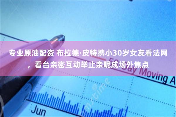 专业原油配资 布拉德·皮特携小30岁女友看法网，看台亲密互动举止亲昵成场外焦点